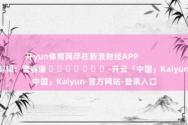 开yun体育网尽在新浪财经APP            						包袱剪辑：曹睿潼 							-开云「中国」Kaiyun·官方网站-登录入口