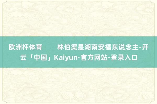 欧洲杯体育        林伯渠是湖南安福东说念主-开云「中国」Kaiyun·官方网站-登录入口