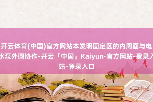 开云体育(中国)官方网站本发明固定区的内周面与电子水泵外圆协作-开云「中国」Kaiyun·官方网站-登录入口