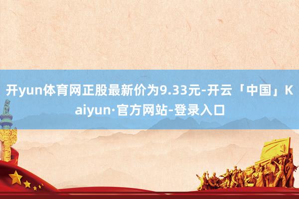 开yun体育网正股最新价为9.33元-开云「中国」Kaiyun·官方网站-登录入口