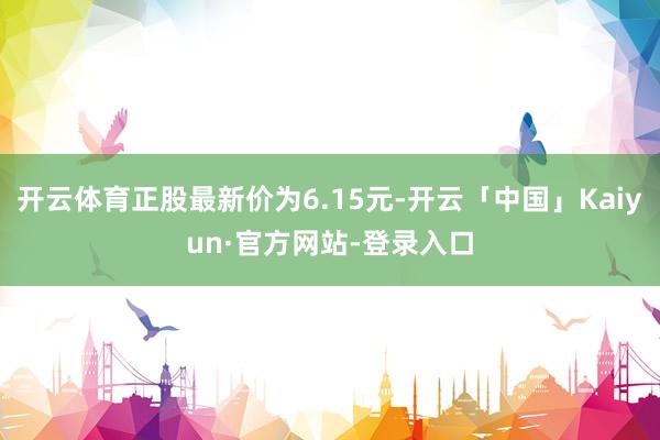 开云体育正股最新价为6.15元-开云「中国」Kaiyun·官方网站-登录入口