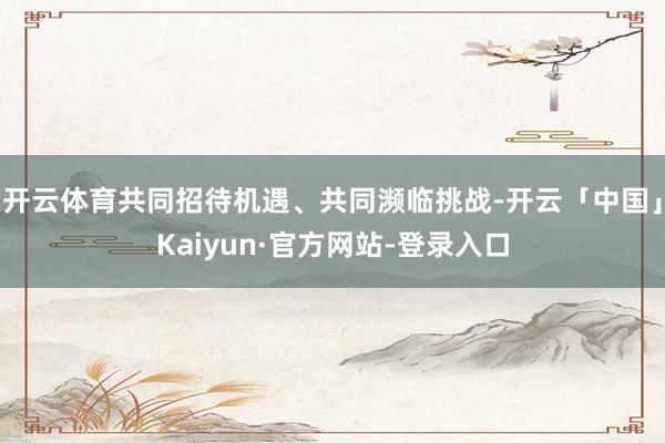 开云体育共同招待机遇、共同濒临挑战-开云「中国」Kaiyun·官方网站-登录入口