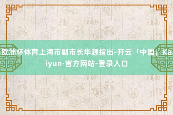 欧洲杯体育　　上海市副市长华源指出-开云「中国」Kaiyun·官方网站-登录入口