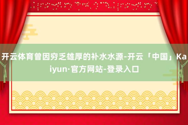 开云体育曾因穷乏雄厚的补水水源-开云「中国」Kaiyun·官方网站-登录入口