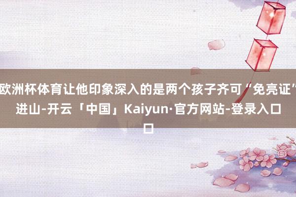 欧洲杯体育让他印象深入的是两个孩子齐可“免亮证”进山-开云「中国」Kaiyun·官方网站-登录入口