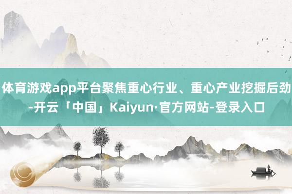 体育游戏app平台聚焦重心行业、重心产业挖掘后劲-开云「中国」Kaiyun·官方网站-登录入口