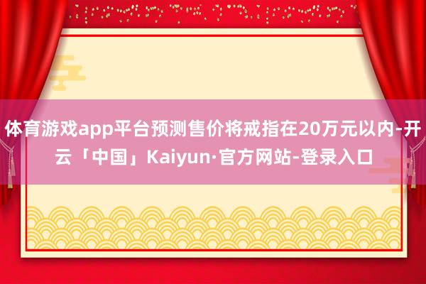 体育游戏app平台预测售价将戒指在20万元以内-开云「中国」Kaiyun·官方网站-登录入口