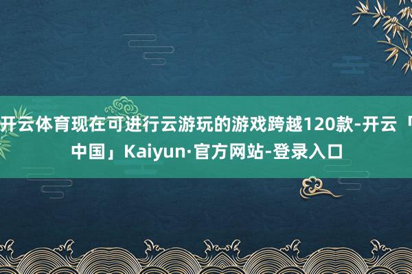 开云体育现在可进行云游玩的游戏跨越120款-开云「中国」Kaiyun·官方网站-登录入口