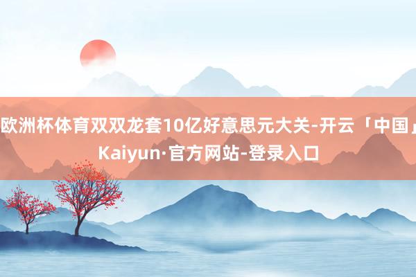 欧洲杯体育双双龙套10亿好意思元大关-开云「中国」Kaiyun·官方网站-登录入口