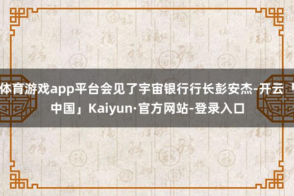 体育游戏app平台会见了宇宙银行行长彭安杰-开云「中国」Kaiyun·官方网站-登录入口