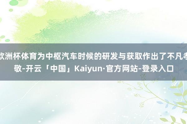 欧洲杯体育为中枢汽车时候的研发与获取作出了不凡孝敬-开云「中国」Kaiyun·官方网站-登录入口