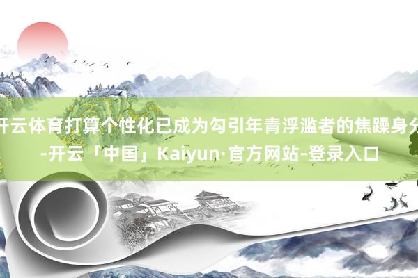 开云体育打算个性化已成为勾引年青浮滥者的焦躁身分-开云「中国」Kaiyun·官方网站-登录入口