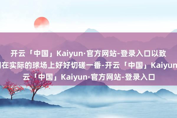 开云「中国」Kaiyun·官方网站-登录入口以致羞于和他东谈主一同在实际的球场上好好切磋一番-开云「中国」Kaiyun·官方网站-登录入口
