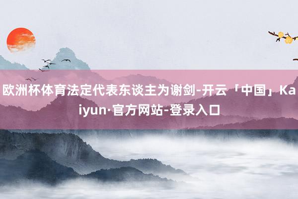 欧洲杯体育法定代表东谈主为谢剑-开云「中国」Kaiyun·官方网站-登录入口