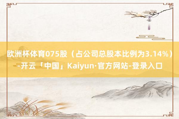 欧洲杯体育075股（占公司总股本比例为3.14%）-开云「中国」Kaiyun·官方网站-登录入口