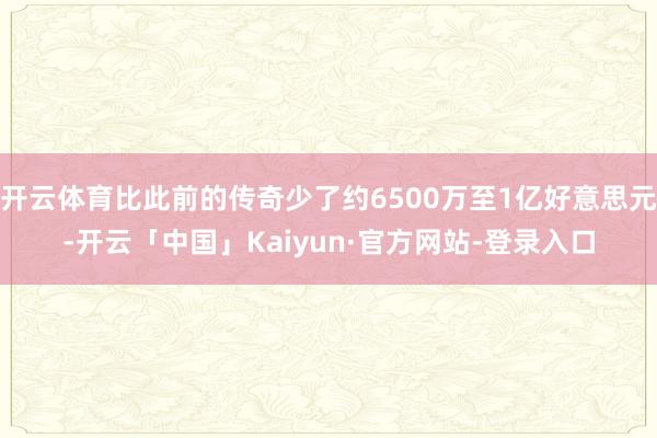 开云体育比此前的传奇少了约6500万至1亿好意思元-开云「中国」Kaiyun·官方网站-登录入口