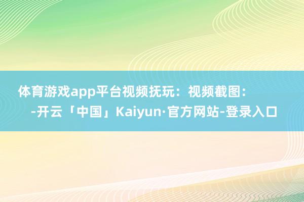 体育游戏app平台视频抚玩：视频截图：          -开云「中国」Kaiyun·官方网站-登录入口