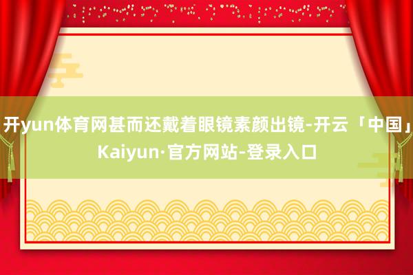 开yun体育网甚而还戴着眼镜素颜出镜-开云「中国」Kaiyun·官方网站-登录入口
