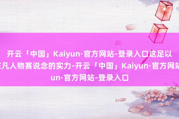 开云「中国」Kaiyun·官方网站-登录入口这足以发挥肖央在凡人物赛说念的实力-开云「中国」Kaiyun·官方网站-登录入口