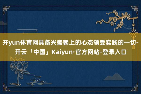 开yun体育网具备兴盛朝上的心态领受实践的一切-开云「中国」Kaiyun·官方网站-登录入口