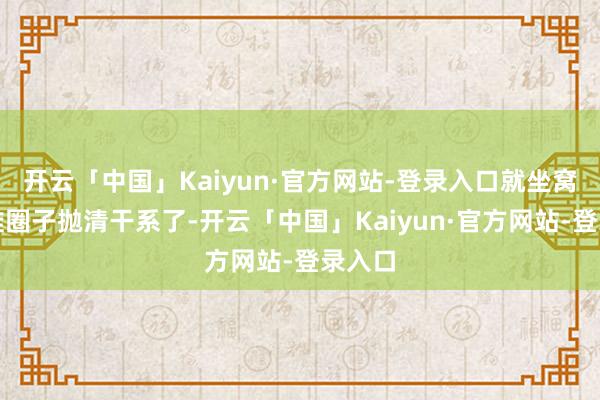 开云「中国」Kaiyun·官方网站-登录入口就坐窝跟阿谁圈子抛清干系了-开云「中国」Kaiyun·官方网站-登录入口