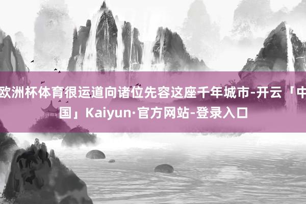 欧洲杯体育很运道向诸位先容这座千年城市-开云「中国」Kaiyun·官方网站-登录入口
