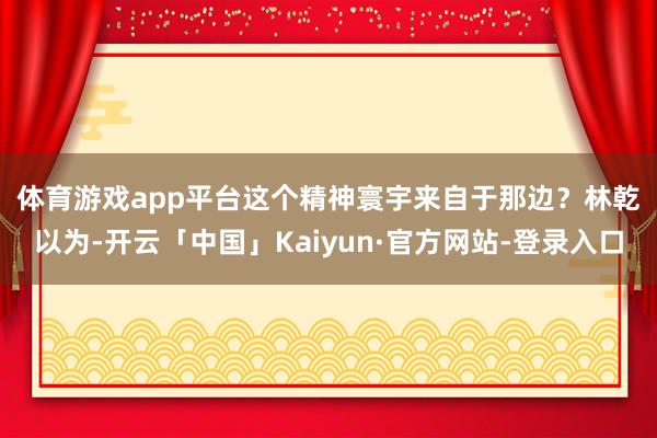 体育游戏app平台　　这个精神寰宇来自于那边？林乾以为-开云「中国」Kaiyun·官方网站-登录入口