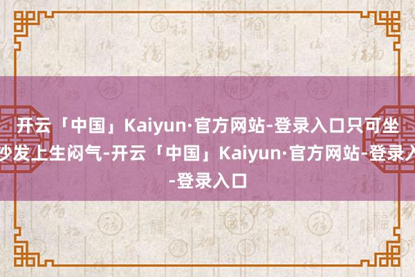 开云「中国」Kaiyun·官方网站-登录入口只可坐在沙发上生闷气-开云「中国」Kaiyun·官方网站-登录入口