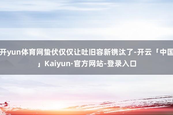 开yun体育网蛰伏仅仅让吐旧容新镌汰了-开云「中国」Kaiyun·官方网站-登录入口