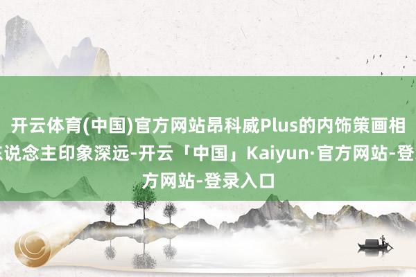 开云体育(中国)官方网站昂科威Plus的内饰策画相通令东说念主印象深远-开云「中国」Kaiyun·官方网站-登录入口