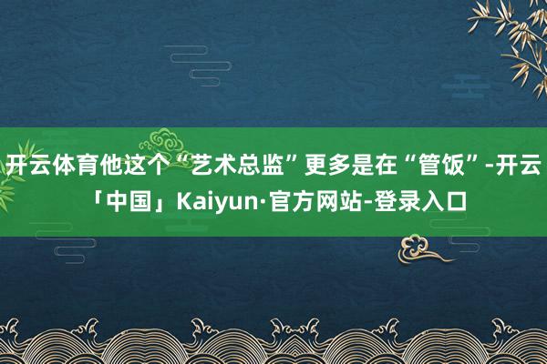 开云体育他这个“艺术总监”更多是在“管饭”-开云「中国」Kaiyun·官方网站-登录入口