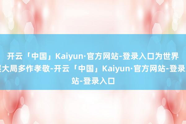 开云「中国」Kaiyun·官方网站-登录入口为世界发展大局多作孝敬-开云「中国」Kaiyun·官方网站-登录入口
