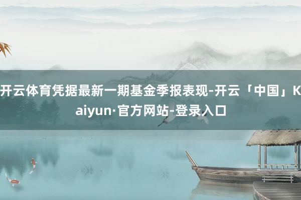 开云体育凭据最新一期基金季报表现-开云「中国」Kaiyun·官方网站-登录入口