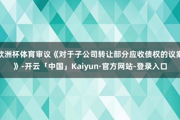 欧洲杯体育审议《对于子公司转让部分应收债权的议案》-开云「中国」Kaiyun·官方网站-登录入口