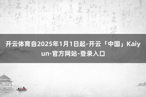 开云体育自2025年1月1日起-开云「中国」Kaiyun·官方网站-登录入口