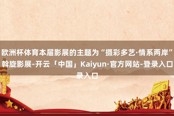 欧洲杯体育本届影展的主题为“摄彩多艺·情系两岸”斡旋影展-开云「中国」Kaiyun·官方网站-登录入口