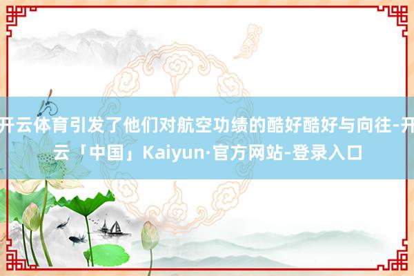开云体育引发了他们对航空功绩的酷好酷好与向往-开云「中国」Kaiyun·官方网站-登录入口