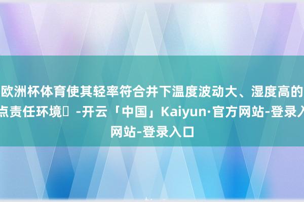 欧洲杯体育使其轻率符合井下温度波动大、湿度高的顶点责任环境‌-开云「中国」Kaiyun·官方网站-登录入口