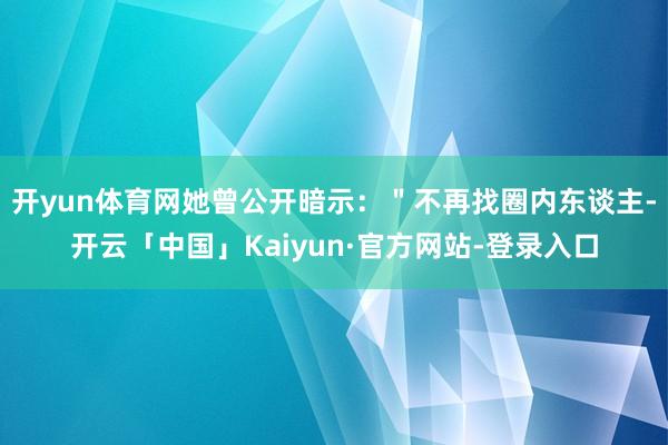 开yun体育网她曾公开暗示：＂不再找圈内东谈主-开云「中国」Kaiyun·官方网站-登录入口