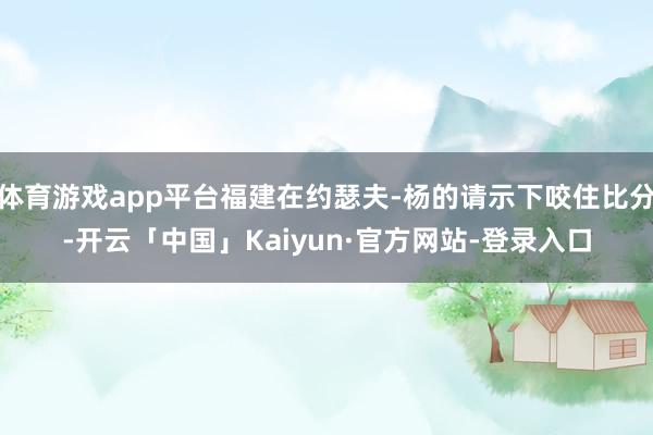体育游戏app平台福建在约瑟夫-杨的请示下咬住比分-开云「中国」Kaiyun·官方网站-登录入口