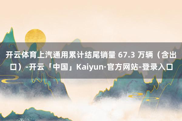 开云体育上汽通用累计结尾销量 67.3 万辆（含出口）-开云「中国」Kaiyun·官方网站-登录入口