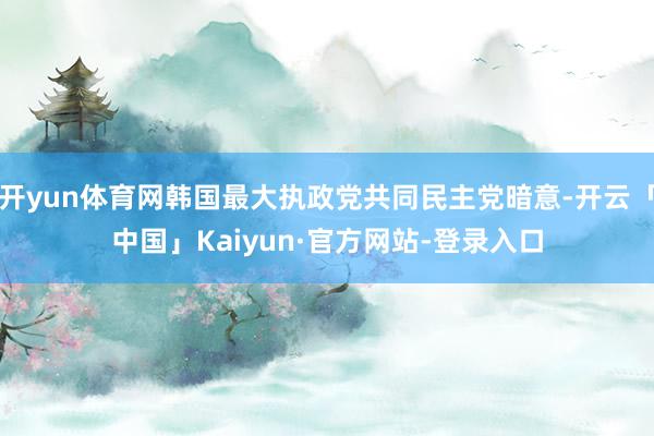 开yun体育网韩国最大执政党共同民主党暗意-开云「中国」Kaiyun·官方网站-登录入口