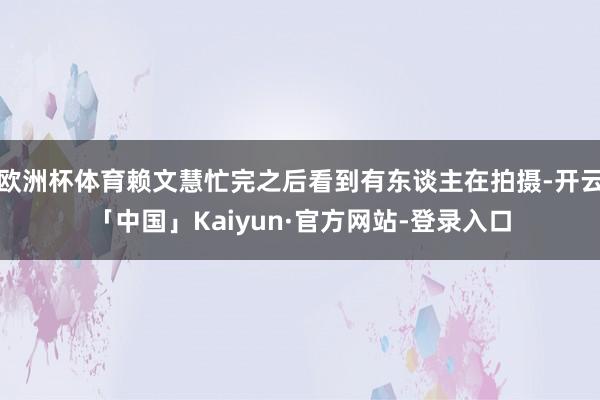 欧洲杯体育赖文慧忙完之后看到有东谈主在拍摄-开云「中国」Kaiyun·官方网站-登录入口