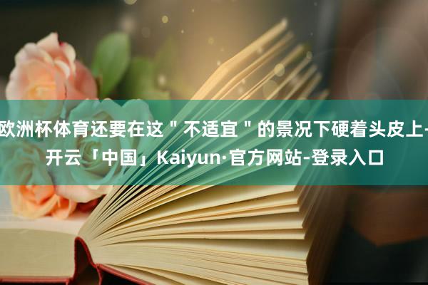 欧洲杯体育还要在这＂不适宜＂的景况下硬着头皮上-开云「中国」Kaiyun·官方网站-登录入口