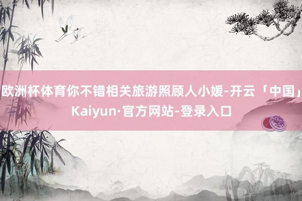 欧洲杯体育你不错相关旅游照顾人小媛-开云「中国」Kaiyun·官方网站-登录入口
