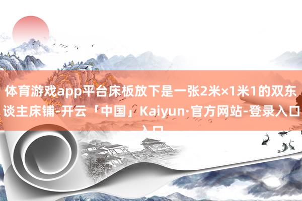 体育游戏app平台床板放下是一张2米×1米1的双东谈主床铺-开云「中国」Kaiyun·官方网站-登录入口