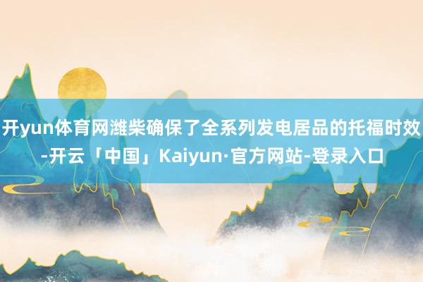 开yun体育网潍柴确保了全系列发电居品的托福时效-开云「中国」Kaiyun·官方网站-登录入口