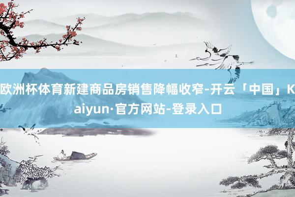 欧洲杯体育新建商品房销售降幅收窄-开云「中国」Kaiyun·官方网站-登录入口