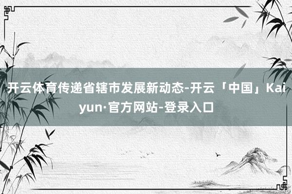 开云体育传递省辖市发展新动态-开云「中国」Kaiyun·官方网站-登录入口