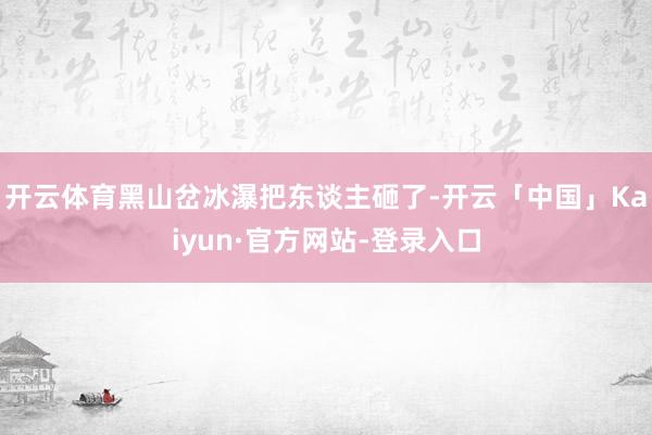开云体育黑山岔冰瀑把东谈主砸了-开云「中国」Kaiyun·官方网站-登录入口